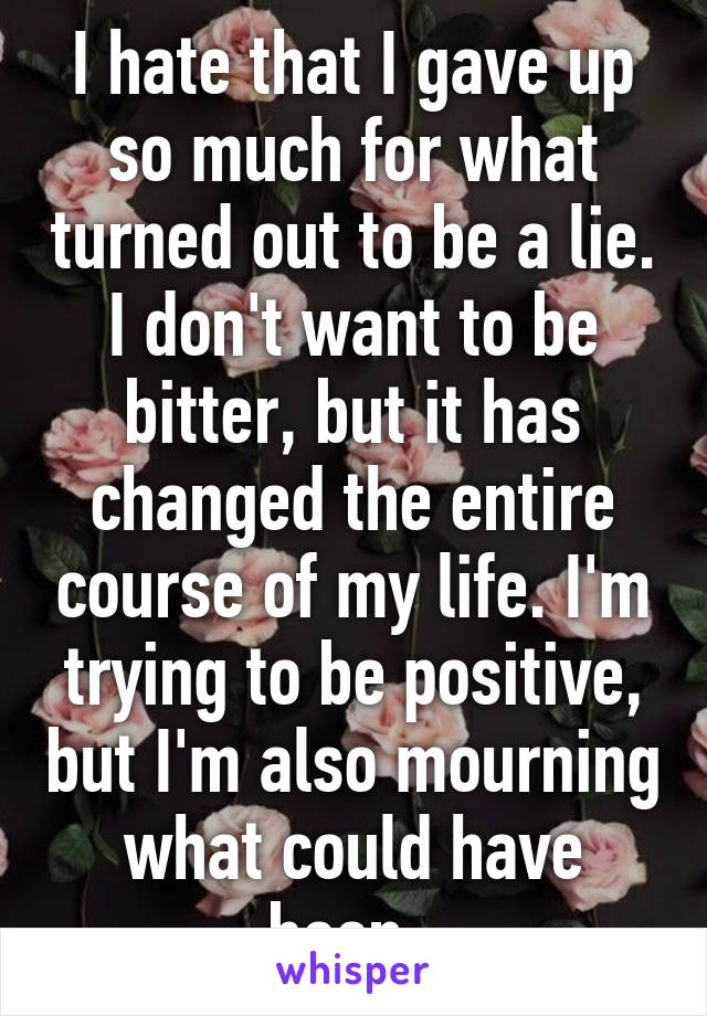 I hate that I gave up so much for what turned out to be a lie. I don't want to be bitter, but it has changed the entire course of my life. I'm trying to be positive, but I'm also mourning what could have been. 