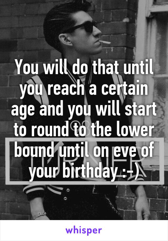 You will do that until you reach a certain age and you will start to round to the lower bound until on eve of your birthday :-)