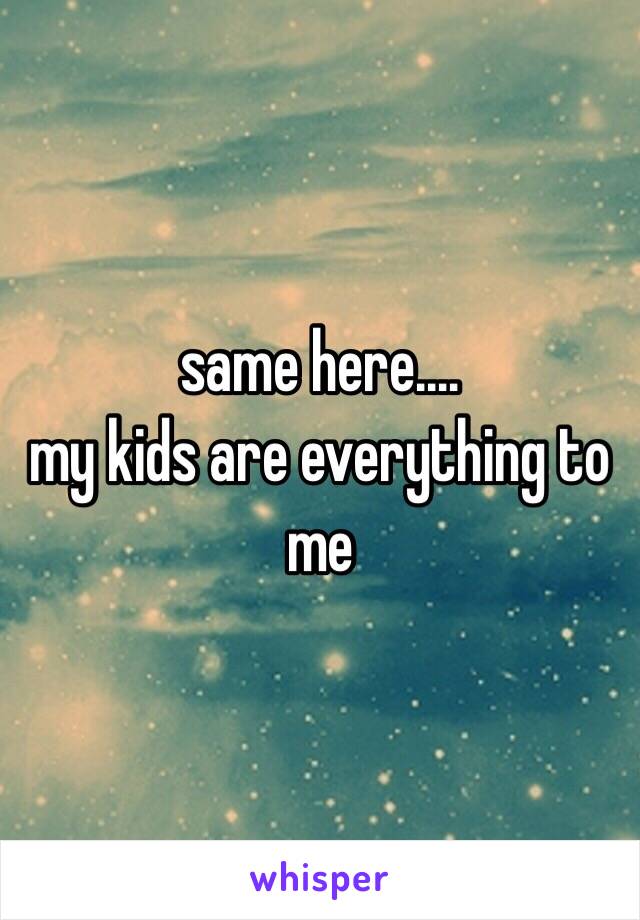 same here.… 
my kids are everything to me