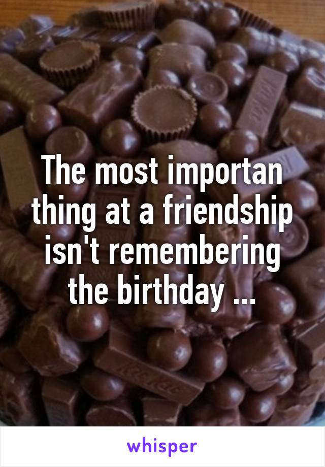 The most importan thing at a friendship isn't remembering the birthday ...
