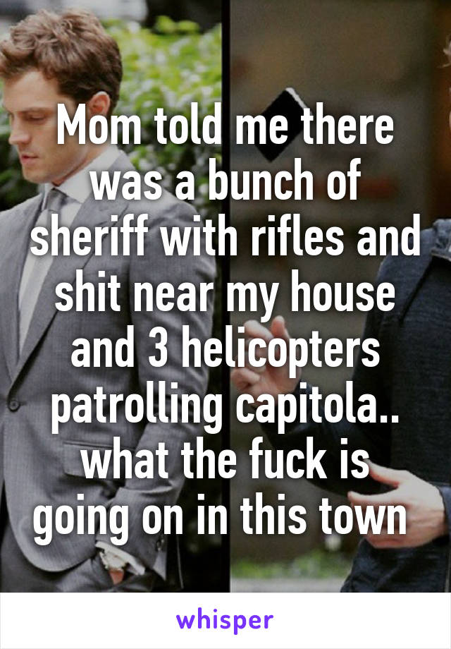 Mom told me there was a bunch of sheriff with rifles and shit near my house and 3 helicopters patrolling capitola.. what the fuck is going on in this town 