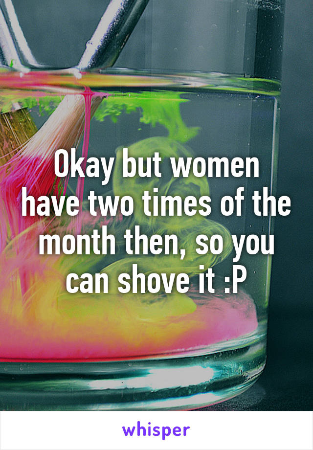 Okay but women have two times of the month then, so you can shove it :P