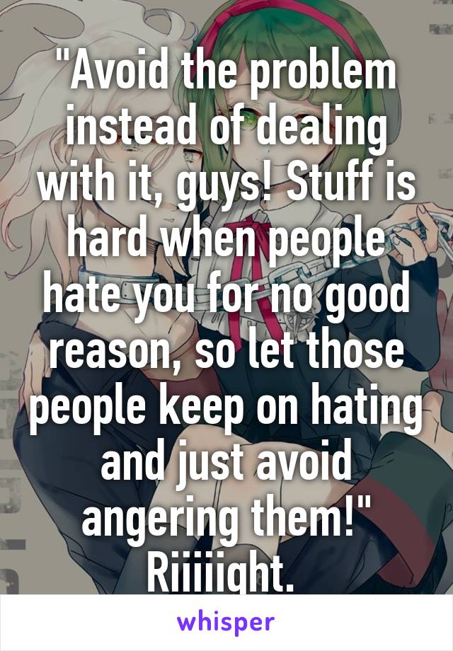 "Avoid the problem instead of dealing with it, guys! Stuff is hard when people hate you for no good reason, so let those people keep on hating and just avoid angering them!"
Riiiiight. 