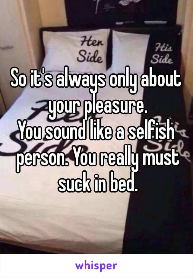 So it's always only about your pleasure.
You sound like a selfish person. You really must suck in bed.