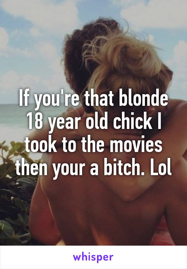 If you're that blonde 18 year old chick I took to the movies then your a bitch. Lol