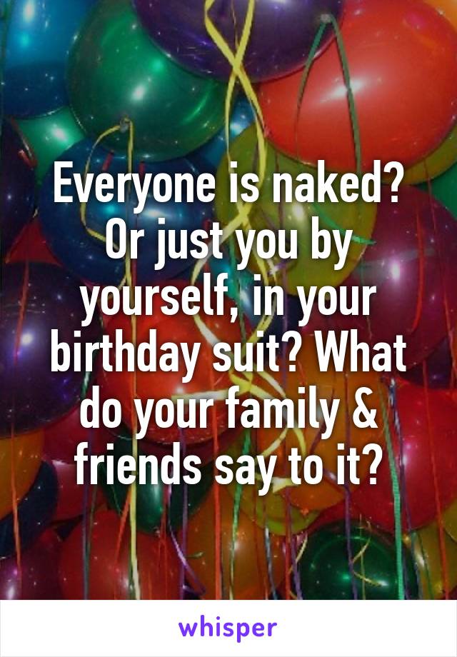 Everyone is naked? Or just you by yourself, in your birthday suit? What do your family & friends say to it?