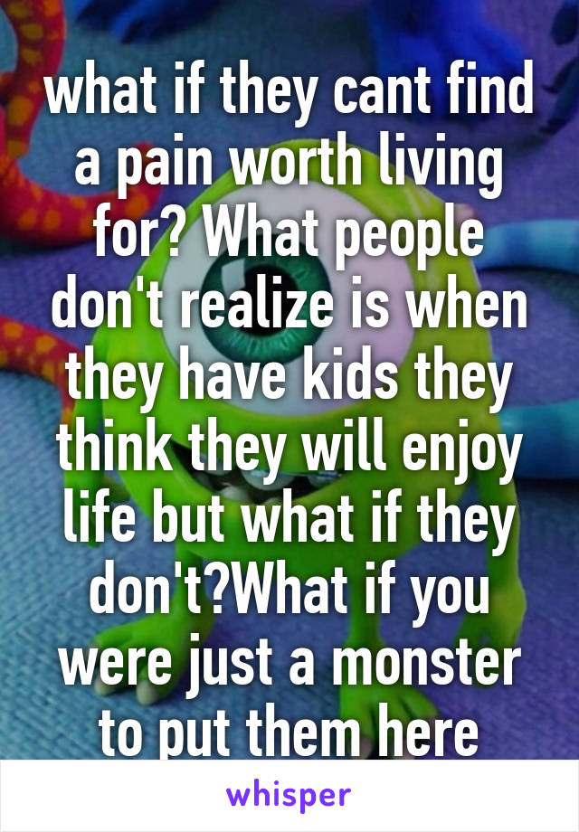 what if they cant find a pain worth living for? What people don't realize is when they have kids they think they will enjoy life but what if they don't?What if you were just a monster to put them here