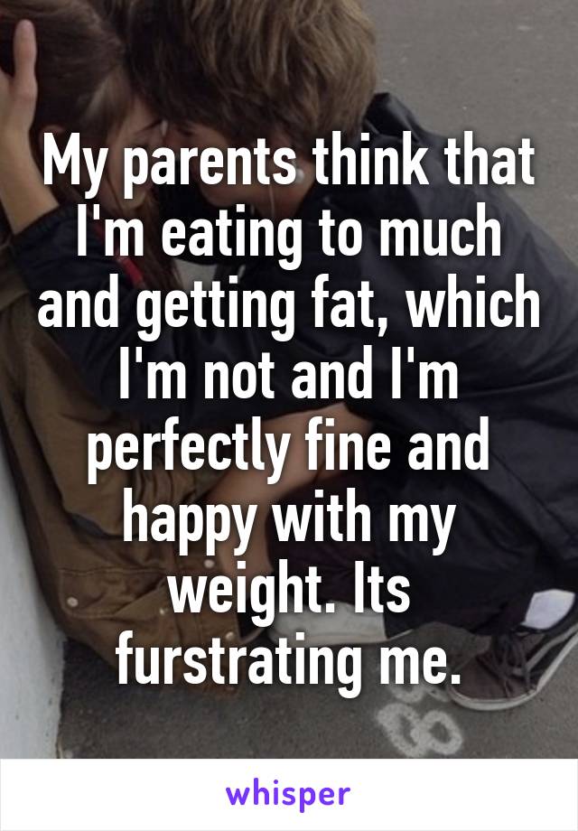 My parents think that I'm eating to much and getting fat, which I'm not and I'm perfectly fine and happy with my weight. Its furstrating me.