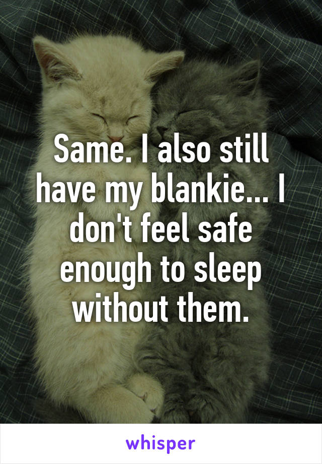 Same. I also still have my blankie... I don't feel safe enough to sleep without them.