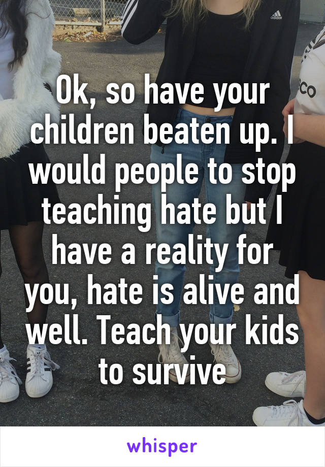 Ok, so have your children beaten up. I would people to stop teaching hate but I have a reality for you, hate is alive and well. Teach your kids to survive