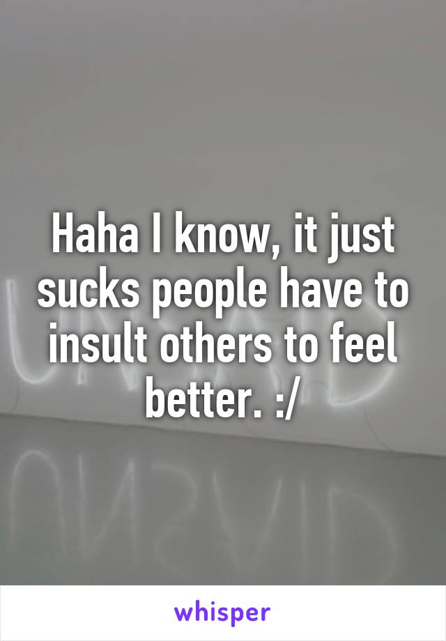 Haha I know, it just sucks people have to insult others to feel better. :/