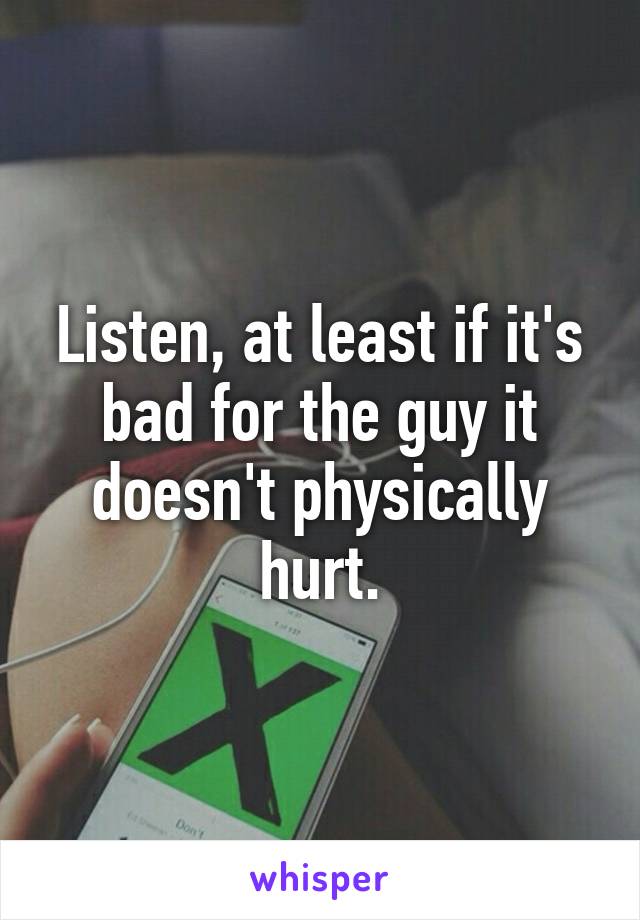 Listen, at least if it's bad for the guy it doesn't physically hurt.