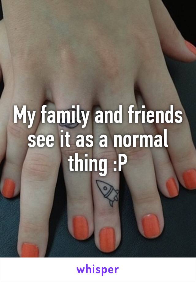 My family and friends see it as a normal thing :P