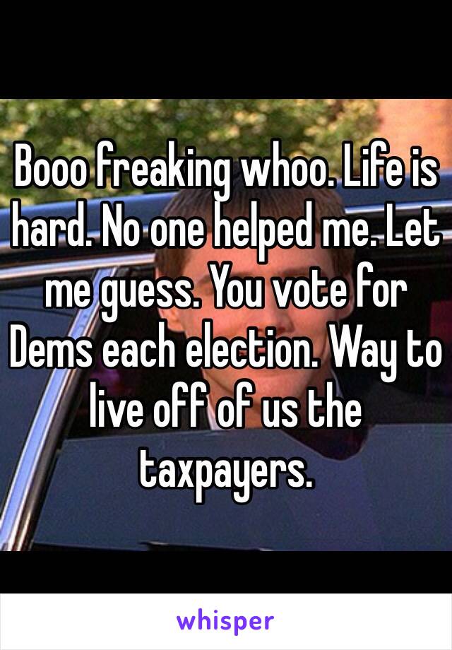 Booo freaking whoo. Life is hard. No one helped me. Let me guess. You vote for Dems each election. Way to live off of us the taxpayers. 