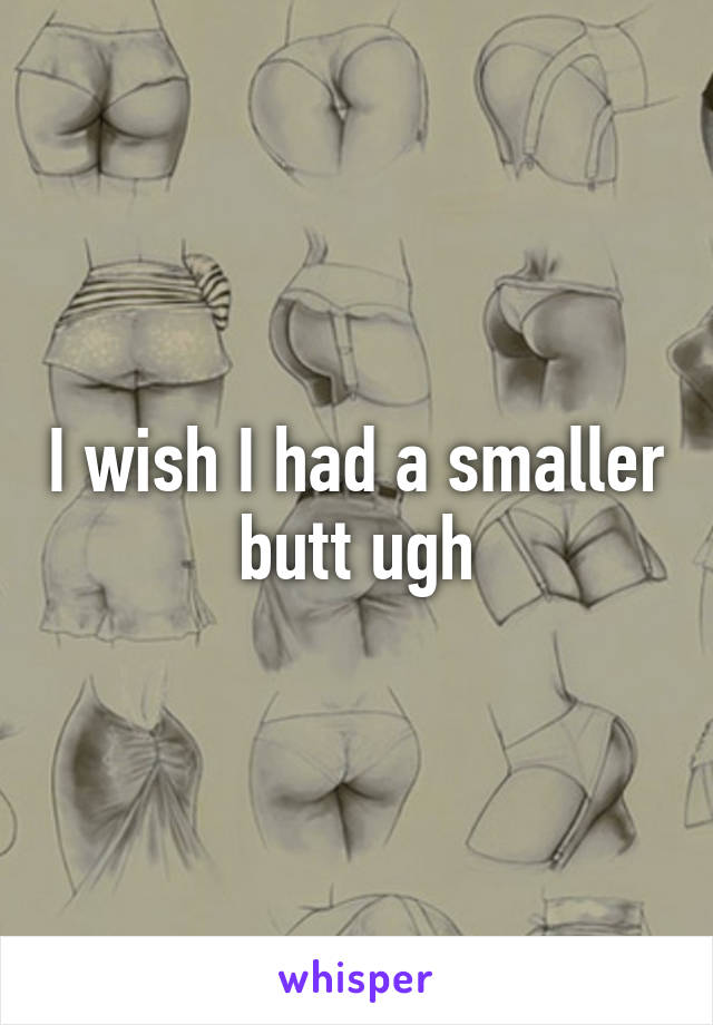 I wish I had a smaller butt ugh