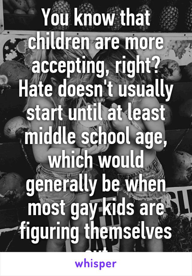 You know that children are more accepting, right? Hate doesn't usually start until at least middle school age, which would generally be when most gay kids are figuring themselves out