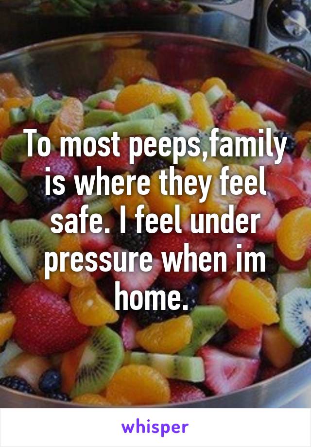 To most peeps,family is where they feel safe. I feel under pressure when im home. 
