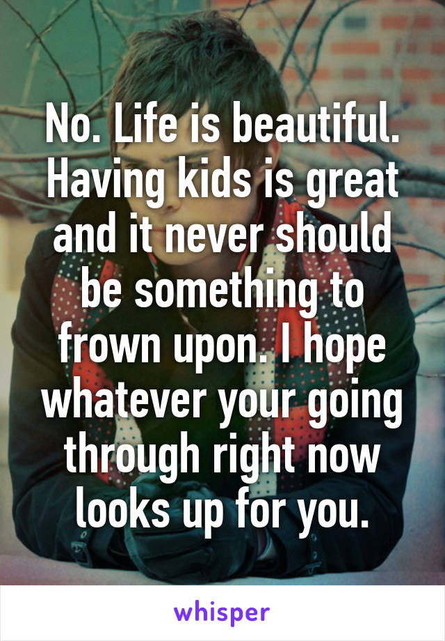 No. Life is beautiful. Having kids is great and it never should be something to frown upon. I hope whatever your going through right now looks up for you.