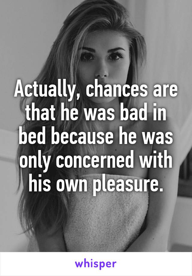 Actually, chances are that he was bad in bed because he was only concerned with his own pleasure.