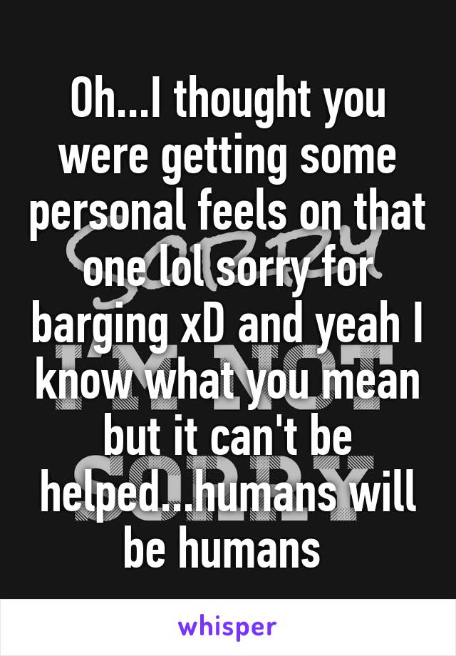 Oh...I thought you were getting some personal feels on that one lol sorry for barging xD and yeah I know what you mean but it can't be helped...humans will be humans 