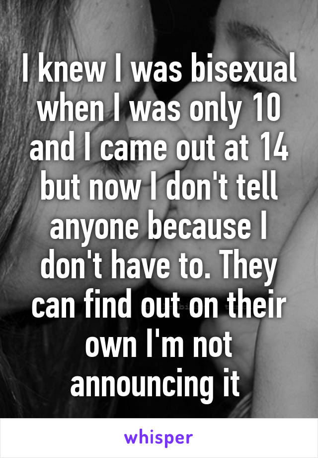 I knew I was bisexual when I was only 10 and I came out at 14 but now I don't tell anyone because I don't have to. They can find out on their own I'm not announcing it 