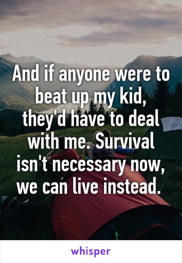 And if anyone were to beat up my kid, they'd have to deal with me. Survival isn't necessary now, we can live instead. 