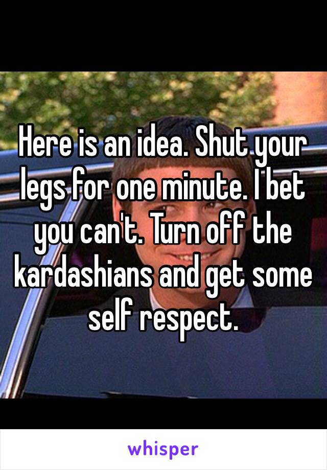 Here is an idea. Shut your legs for one minute. I bet you can't. Turn off the kardashians and get some self respect. 