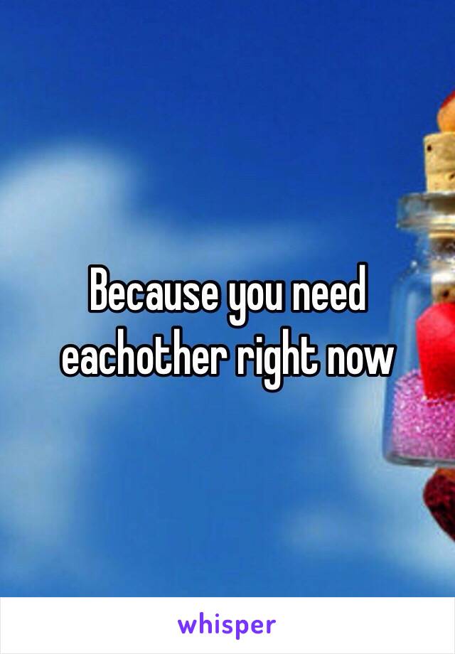 Because you need eachother right now 