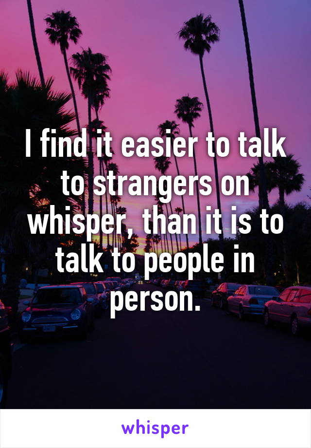 I find it easier to talk to strangers on whisper, than it is to talk to people in person.