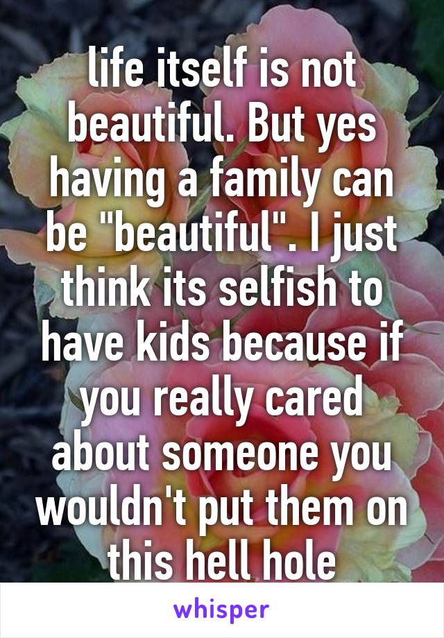 life itself is not beautiful. But yes having a family can be "beautiful". I just think its selfish to have kids because if you really cared about someone you wouldn't put them on this hell hole