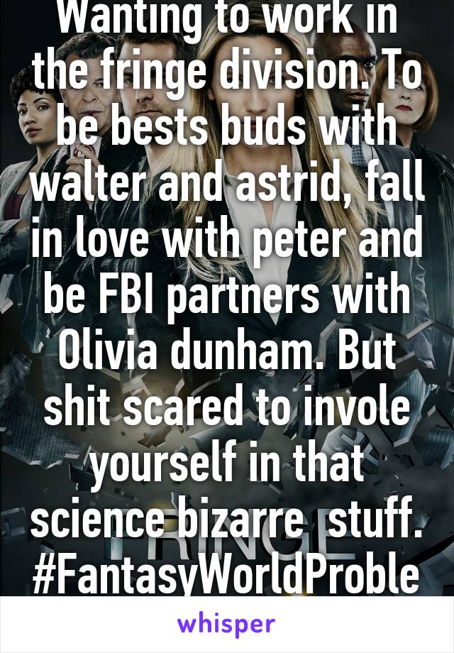 Wanting to work in the fringe division. To be bests buds with walter and astrid, fall in love with peter and be FBI partners with Olivia dunham. But shit scared to invole yourself in that science bizarre  stuff. #FantasyWorldProblems
