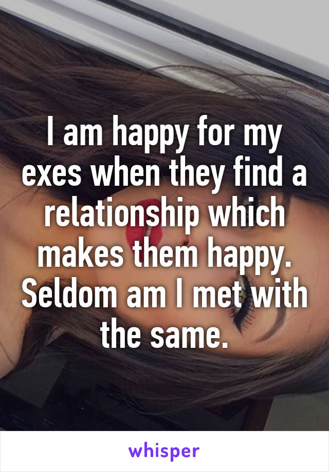 I am happy for my exes when they find a relationship which makes them happy. Seldom am I met with the same.