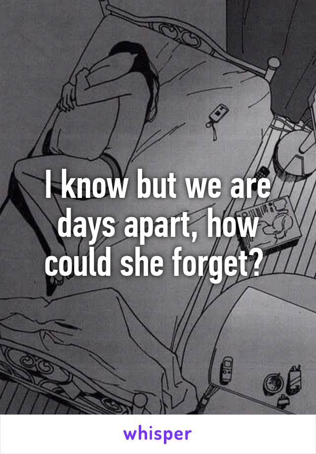I know but we are days apart, how could she forget? 