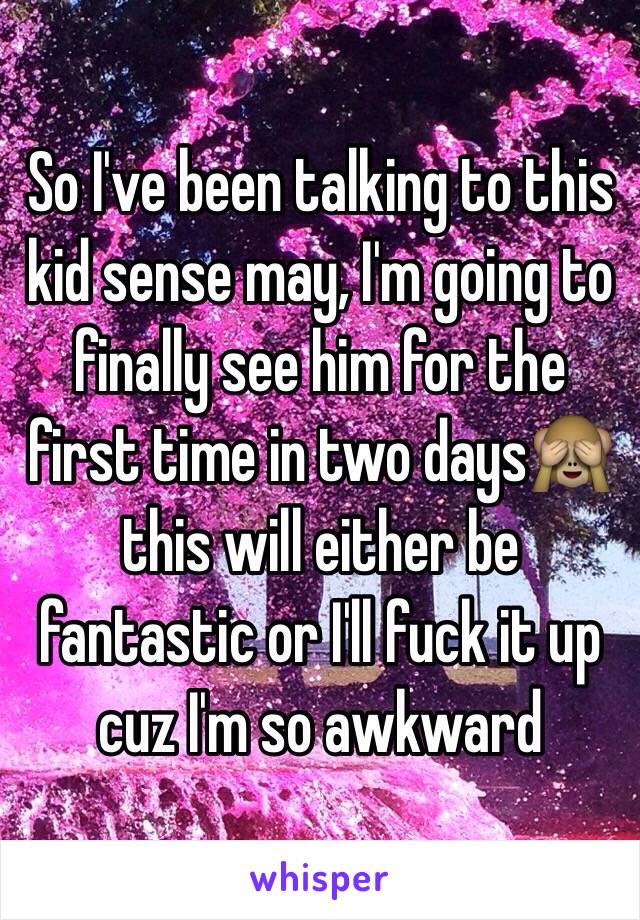 So I've been talking to this kid sense may, I'm going to finally see him for the first time in two days🙈 this will either be fantastic or I'll fuck it up cuz I'm so awkward 