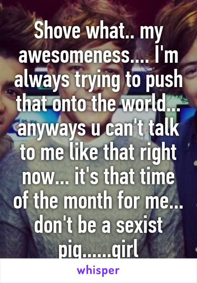 Shove what.. my awesomeness.... I'm always trying to push that onto the world... anyways u can't talk to me like that right now... it's that time of the month for me... don't be a sexist pig......girl