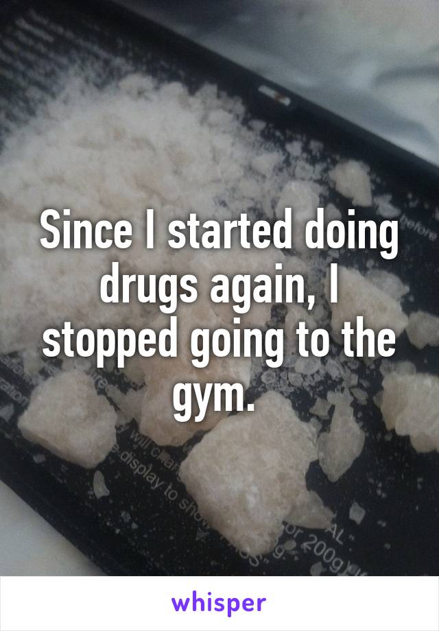 Since I started doing drugs again, I stopped going to the gym. 