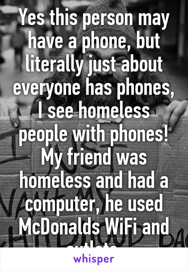 Yes this person may have a phone, but literally just about everyone has phones, I see homeless people with phones! My friend was homeless and had a computer, he used McDonalds WiFi and outlets.