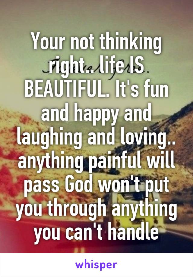 Your not thinking right.. life IS BEAUTIFUL. It's fun and happy and laughing and loving.. anything painful will pass God won't put you through anything you can't handle