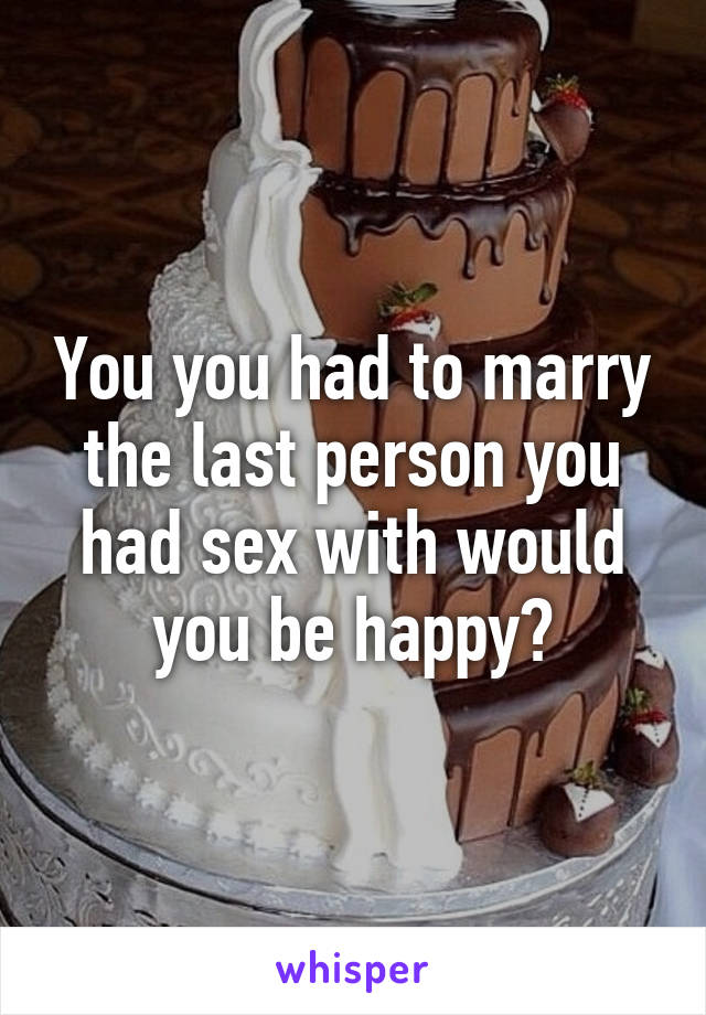 You you had to marry the last person you had sex with would you be happy?