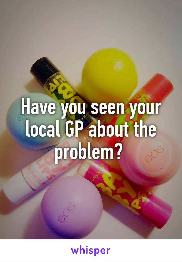 Have you seen your local GP about the problem? 