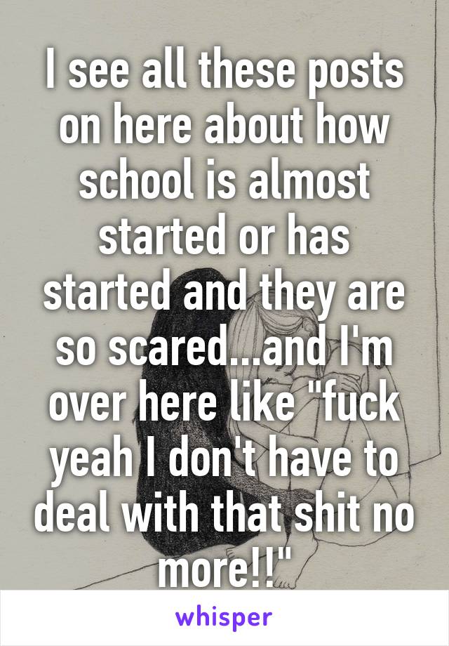 I see all these posts on here about how school is almost started or has started and they are so scared...and I'm over here like "fuck yeah I don't have to deal with that shit no more!!"