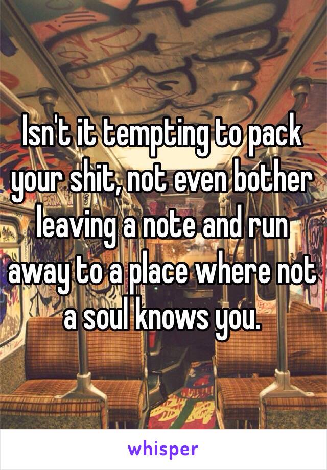 Isn't it tempting to pack your shit, not even bother leaving a note and run away to a place where not a soul knows you.