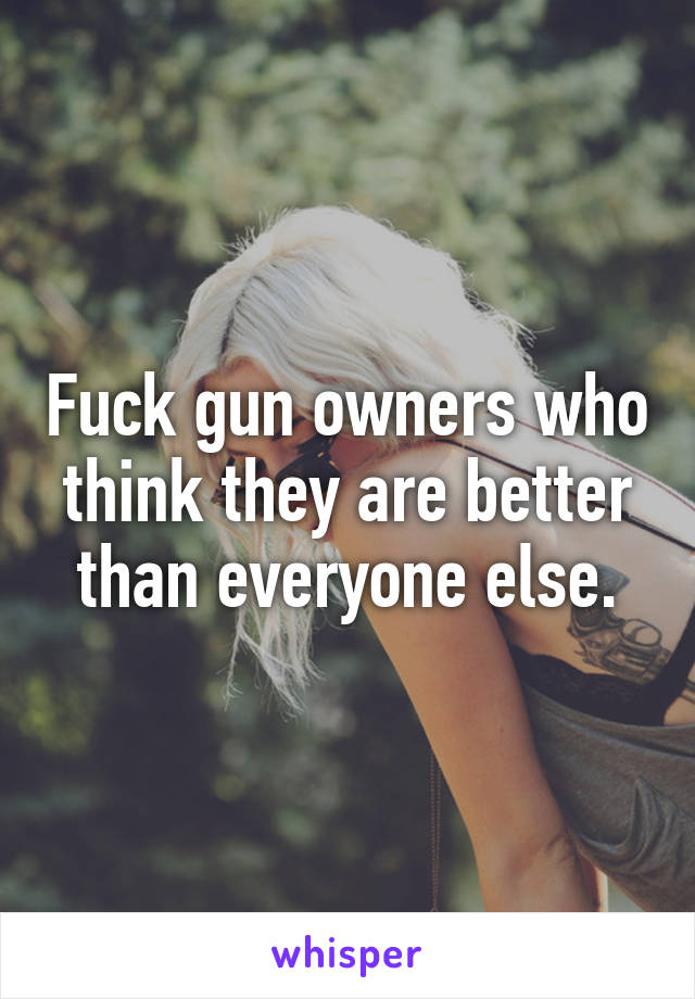 Fuck gun owners who think they are better than everyone else.