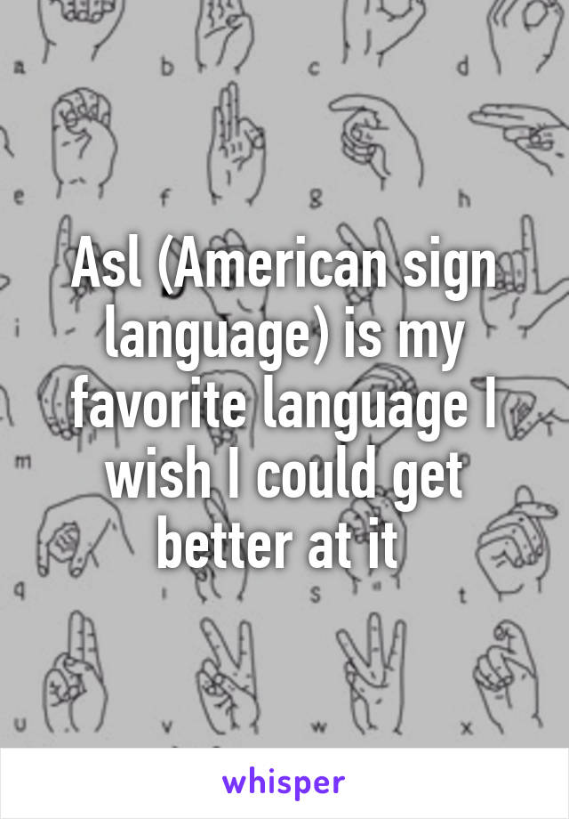Asl (American sign language) is my favorite language I wish I could get better at it 