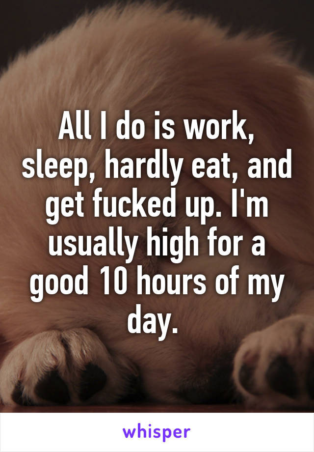All I do is work, sleep, hardly eat, and get fucked up. I'm usually high for a good 10 hours of my day. 