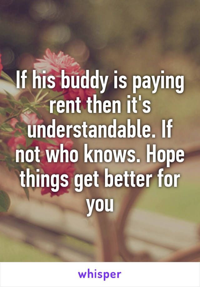 If his buddy is paying rent then it's understandable. If not who knows. Hope things get better for you