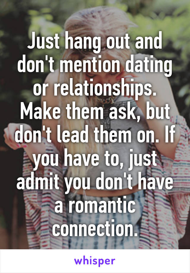 Just hang out and don't mention dating or relationships. Make them ask, but don't lead them on. If you have to, just admit you don't have a romantic connection.