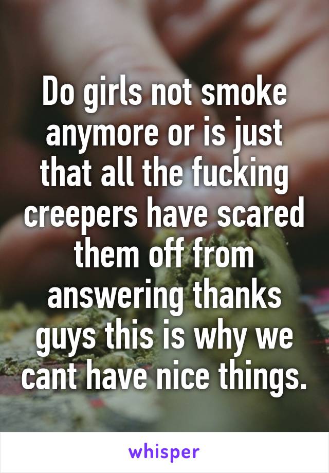 Do girls not smoke anymore or is just that all the fucking creepers have scared them off from answering thanks guys this is why we cant have nice things.