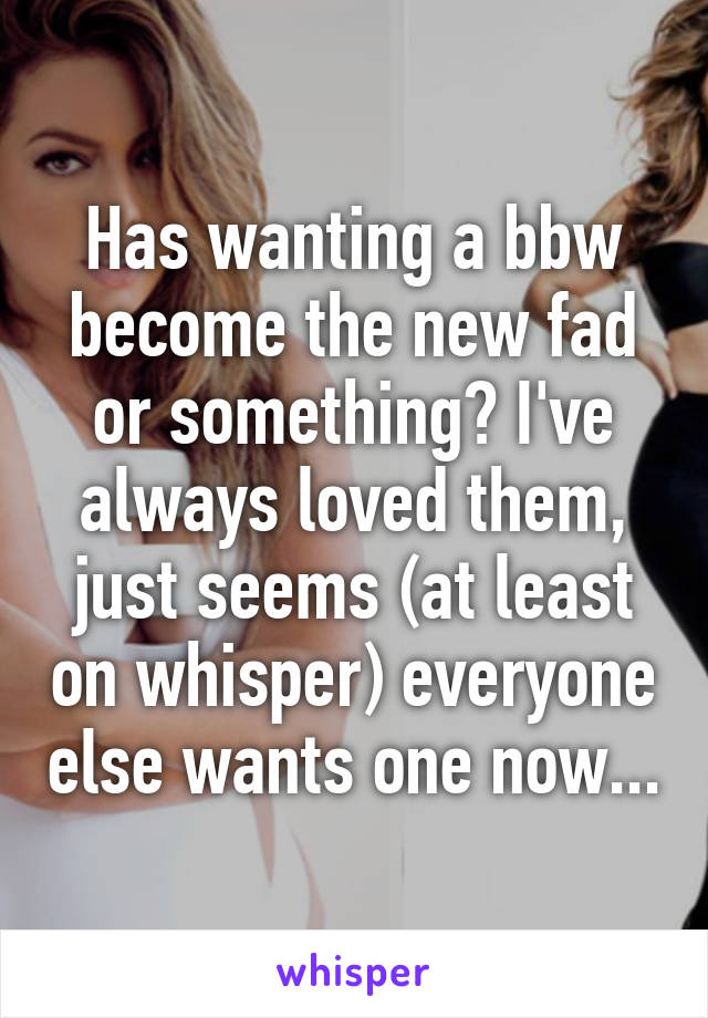 Has wanting a bbw become the new fad or something? I've always loved them, just seems (at least on whisper) everyone else wants one now...