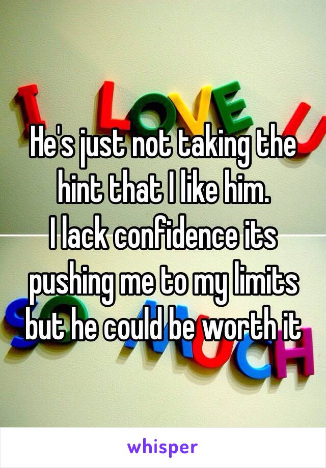 He's just not taking the hint that I like him. 
I lack confidence its pushing me to my limits but he could be worth it